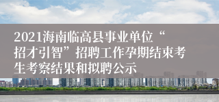 2021海南临高县事业单位“招才引智”招聘工作孕期结束考生考察结果和拟聘公示