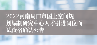 2022河南周口市国土空间规划编制研究中心人才引进岗位面试资格确认公告