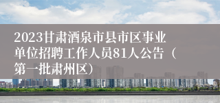 2023甘肃酒泉市县市区事业单位招聘工作人员81人公告（第一批肃州区）