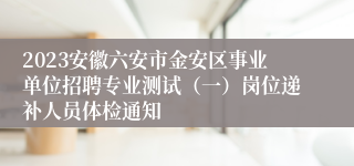 2023安徽六安市金安区事业单位招聘专业测试（一）岗位递补人员体检通知