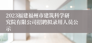 2023福建福州市建筑科学研究院有限公司招聘拟录用人员公示