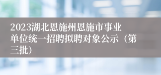 2023湖北恩施州恩施市事业单位统一招聘拟聘对象公示（第三批）