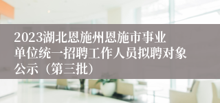 2023湖北恩施州恩施市事业单位统一招聘工作人员拟聘对象公示（第三批）