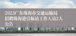 2023广东珠海市交通运输局招聘珠海港引航站工作人员2人公告