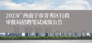 2023广西南宁市青秀区行政审批局招聘笔试成绩公告