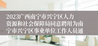 2023广西南宁市兴宁区人力资源和社会保障局同意聘用为南宁市兴宁区事业单位工作人员通知