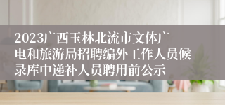 2023广西玉林北流市文体广电和旅游局招聘编外工作人员候录库中递补人员聘用前公示