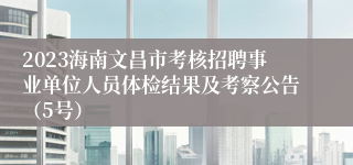 2023海南文昌市考核招聘事业单位人员体检结果及考察公告（5号）