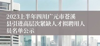 2023上半年四川广元市苍溪县引进高层次紧缺人才拟聘用人员名单公示