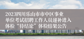 2023四川乐山市市中区事业单位考试招聘工作人员递补进入体检“待结论”体检结果公告