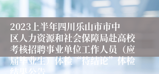 2023上半年四川乐山市市中区人力资源和社会保障局赴高校考核招聘事业单位工作人员（应届毕业生）体检“待结论”体检结果公告