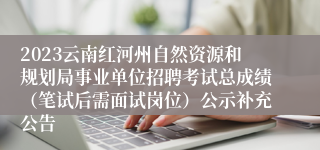 2023云南红河州自然资源和规划局事业单位招聘考试总成绩（笔试后需面试岗位）公示补充公告