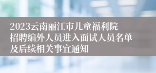 2023云南丽江市儿童福利院招聘编外人员进入面试人员名单及后续相关事宜通知