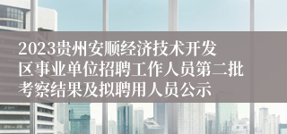 2023贵州安顺经济技术开发区事业单位招聘工作人员第二批考察结果及拟聘用人员公示