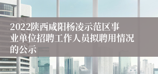 2022陕西咸阳杨凌示范区事业单位招聘工作人员拟聘用情况的公示