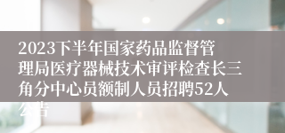 2023下半年国家药品监督管理局医疗器械技术审评检查长三角分中心员额制人员招聘52人公告