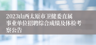 2023山西太原市卫健委直属事业单位招聘综合成绩及体检考察公告