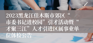 2023黑龙江佳木斯市郊区“市委书记进校园”引才活动暨“才聚三江”人才引进区属事业单位体检公告