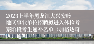 2023上半年黑龙江大兴安岭地区事业单位招聘拟进入体检考察阶段考生递补名单（加格达奇区）通知