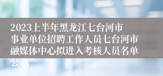 2023上半年黑龙江七台河市事业单位招聘工作人员七台河市融媒体中心拟进入考核人员名单公示