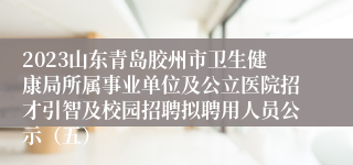 2023山东青岛胶州市卫生健康局所属事业单位及公立医院招才引智及校园招聘拟聘用人员公示（五）