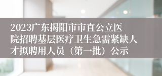 2023广东揭阳市市直公立医院招聘基层医疗卫生急需紧缺人才拟聘用人员（第一批）公示