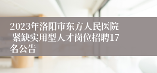 2023年洛阳市东方人民医院 紧缺实用型人才岗位招聘17名公告