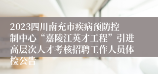 2023四川南充市疾病预防控制中心“嘉陵江英才工程”引进高层次人才考核招聘工作人员体检公告