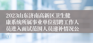 2023山东济南高新区卫生健康系统所属事业单位招聘工作人员进入面试范围人员递补情况公告