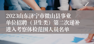 2023山东济宁市微山县事业单位招聘（卫生类）第二次递补进入考察体检范围人员名单