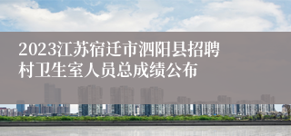 2023江苏宿迁市泗阳县招聘村卫生室人员总成绩公布