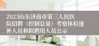 2023山东济南市第三人民医院招聘（控制总量）考察体检递补人员和拟聘用人员公示