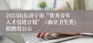 2023山东济宁市“优秀青年人才引进计划”（曲阜卫生类）拟聘用公示