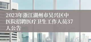 2023年浙江湖州市吴兴区中医院招聘医疗卫生工作人员37人公告