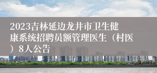 2023吉林延边龙井市卫生健康系统招聘员额管理医生（村医）8人公告