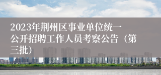 2023年荆州区事业单位统一公开招聘工作人员考察公告（第三批）