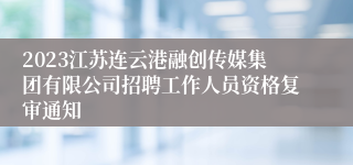 2023江苏连云港融创传媒集团有限公司招聘工作人员资格复审通知