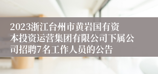 2023浙江台州市黄岩国有资本投资运营集团有限公司下属公司招聘7名工作人员的公告