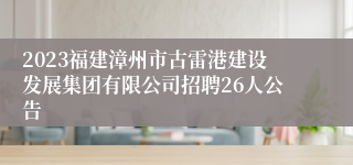 2023福建漳州市古雷港建设发展集团有限公司招聘26人公告