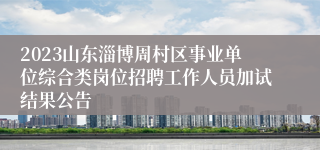 2023山东淄博周村区事业单位综合类岗位招聘工作人员加试结果公告