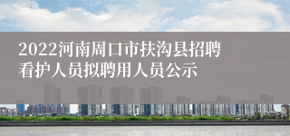 2022河南周口市扶沟县招聘看护人员拟聘用人员公示