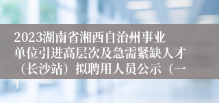 2023湖南省湘西自治州事业单位引进高层次及急需紧缺人才（长沙站）拟聘用人员公示（一）