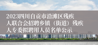 2023四川自贡市沿滩区残疾人联合会招聘乡镇（街道）残疾人专委拟聘用人员名单公示