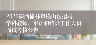 2023陕西榆林市横山区招聘学科教师、审计和统计工作人员面试考核公告