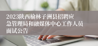 2023陕西榆林子洲县招聘应急管理局和融媒体中心工作人员面试公告