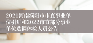 2021河南濮阳市市直事业单位引进和2022市直部分事业单位选调体检人员公告