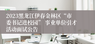 2023黑龙江伊春金林区“市委书记进校园” 事业单位引才活动面试公告