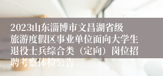 2023山东淄博市文昌湖省级旅游度假区事业单位面向大学生退役士兵综合类（定向）岗位招聘考察体检公告