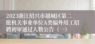 2023浙江绍兴市越城区第二批机关事业单位A类编外用工招聘初审通过人数公告（一）