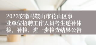 2023安徽马鞍山市花山区事业单位招聘工作人员考生递补体检、补检、进一步检查结果公告